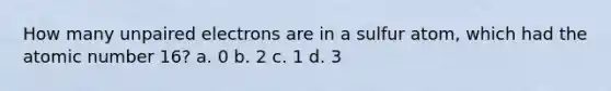 How many unpaired electrons are in a sulfur atom, which had the atomic number 16? a. 0 b. 2 c. 1 d. 3