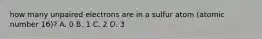 how many unpaired electrons are in a sulfur atom (atomic number 16)? A. 0 B. 1 C. 2 D. 3
