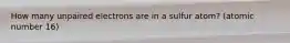 How many unpaired electrons are in a sulfur atom? (atomic number 16)