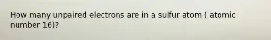 How many unpaired electrons are in a sulfur atom ( atomic number 16)?