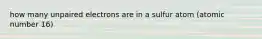 how many unpaired electrons are in a sulfur atom (atomic number 16)