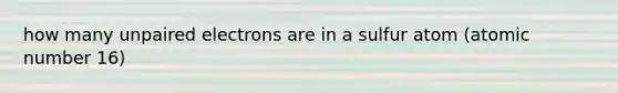 how many unpaired electrons are in a sulfur atom (atomic number 16)