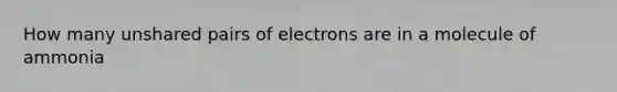 How many unshared pairs of electrons are in a molecule of ammonia