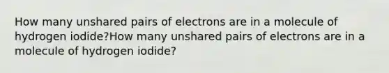 How many unshared pairs of electrons are in a molecule of hydrogen iodide?How many unshared pairs of electrons are in a molecule of hydrogen iodide?