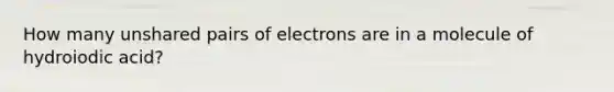 How many unshared pairs of electrons are in a molecule of hydroiodic acid?