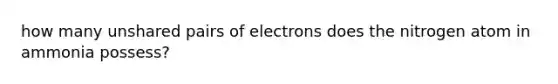 how many unshared pairs of electrons does the nitrogen atom in ammonia possess?