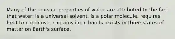 Many of the unusual properties of water are attributed to the fact that water: is a universal solvent. is a polar molecule. requires heat to condense. contains ionic bonds. exists in three states of matter on Earth's surface.