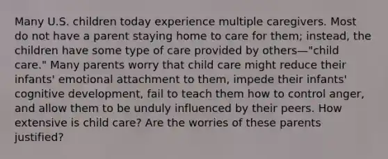 Many U.S. children today experience multiple caregivers. Most do not have a parent staying home to care for them; instead, the children have some type of care provided by others—"child care." Many parents worry that child care might reduce their infants' emotional attachment to them, impede their infants' cognitive development, fail to teach them how to control anger, and allow them to be unduly influenced by their peers. How extensive is child care? Are the worries of these parents justified?