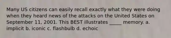 Many US citizens can easily recall exactly what they were doing when they heard news of the attacks on the United States on September 11, 2001. This BEST illustrates _____ memory. a. implicit b. iconic c. flashbulb d. echoic