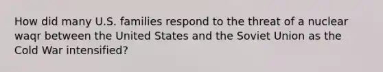 How did many U.S. families respond to the threat of a nuclear waqr between the United States and the Soviet Union as the Cold War intensified?