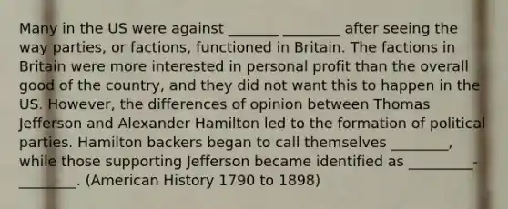 Many in the US were against _______ ________ after seeing the way parties, or factions, functioned in Britain. The factions in Britain were more interested in personal profit than the overall good of the country, and they did not want this to happen in the US. However, the differences of opinion between Thomas Jefferson and Alexander Hamilton led to the formation of political parties. Hamilton backers began to call themselves ________, while those supporting Jefferson became identified as _________-________. (American History 1790 to 1898)