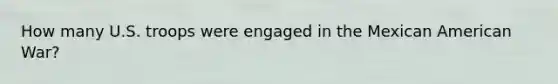 How many U.S. troops were engaged in the Mexican American War?