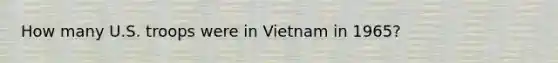 How many U.S. troops were in Vietnam in 1965?