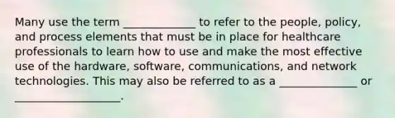 Many use the term _____________ to refer to the people, policy, and process elements that must be in place for healthcare professionals to learn how to use and make the most effective use of the hardware, software, communications, and network technologies. This may also be referred to as a ______________ or ___________________.