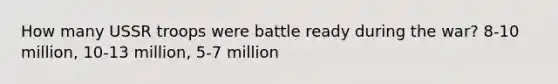 How many USSR troops were battle ready during the war? 8-10 million, 10-13 million, 5-7 million