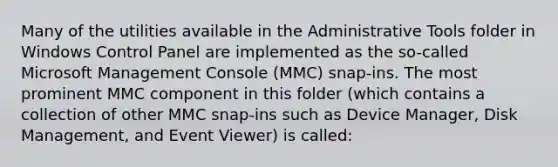 Many of the utilities available in the Administrative Tools folder in Windows Control Panel are implemented as the so-called Microsoft Management Console (MMC) snap-ins. The most prominent MMC component in this folder (which contains a collection of other MMC snap-ins such as Device Manager, Disk Management, and Event Viewer) is called: