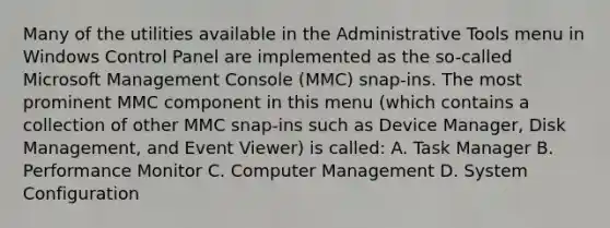 Many of the utilities available in the Administrative Tools menu in Windows Control Panel are implemented as the so-called Microsoft Management Console (MMC) snap-ins. The most prominent MMC component in this menu (which contains a collection of other MMC snap-ins such as Device Manager, Disk Management, and Event Viewer) is called: A. Task Manager B. Performance Monitor C. Computer Management D. System Configuration