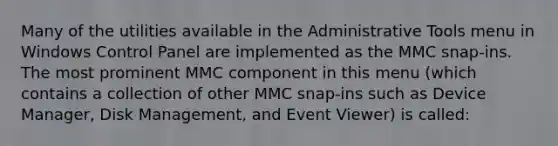 Many of the utilities available in the Administrative Tools menu in Windows Control Panel are implemented as the MMC snap-ins. The most prominent MMC component in this menu (which contains a collection of other MMC snap-ins such as Device Manager, Disk Management, and Event Viewer) is called: