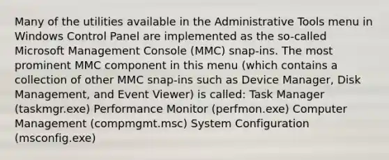 Many of the utilities available in the Administrative Tools menu in Windows Control Panel are implemented as the so-called Microsoft Management Console (MMC) snap-ins. The most prominent MMC component in this menu (which contains a collection of other MMC snap-ins such as Device Manager, Disk Management, and Event Viewer) is called: Task Manager (taskmgr.exe) Performance Monitor (perfmon.exe) Computer Management (compmgmt.msc) System Configuration (msconfig.exe)