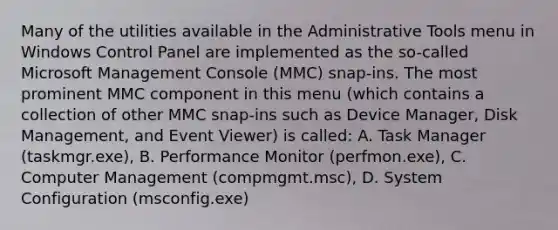 Many of the utilities available in the Administrative Tools menu in Windows Control Panel are implemented as the so-called Microsoft Management Console (MMC) snap-ins. The most prominent MMC component in this menu (which contains a collection of other MMC snap-ins such as Device Manager, Disk Management, and Event Viewer) is called: A. Task Manager (taskmgr.exe), B. Performance Monitor (perfmon.exe), C. Computer Management (compmgmt.msc), D. System Configuration (msconfig.exe)