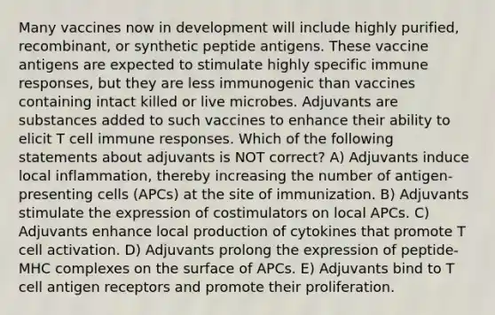 Many vaccines now in development will include highly purified, recombinant, or synthetic peptide antigens. These vaccine antigens are expected to stimulate highly specific immune responses, but they are less immunogenic than vaccines containing intact killed or live microbes. Adjuvants are substances added to such vaccines to enhance their ability to elicit T cell immune responses. Which of the following statements about adjuvants is NOT correct? A) Adjuvants induce local inflammation, thereby increasing the number of antigen-presenting cells (APCs) at the site of immunization. B) Adjuvants stimulate the expression of costimulators on local APCs. C) Adjuvants enhance local production of cytokines that promote T cell activation. D) Adjuvants prolong the expression of peptide-MHC complexes on the surface of APCs. E) Adjuvants bind to T cell antigen receptors and promote their proliferation.