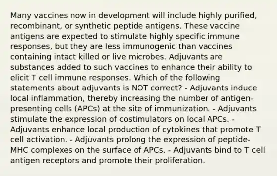 Many vaccines now in development will include highly purified, recombinant, or synthetic peptide antigens. These vaccine antigens are expected to stimulate highly specific immune responses, but they are less immunogenic than vaccines containing intact killed or live microbes. Adjuvants are substances added to such vaccines to enhance their ability to elicit T cell immune responses. Which of the following statements about adjuvants is NOT correct? - Adjuvants induce local inflammation, thereby increasing the number of antigen-presenting cells (APCs) at the site of immunization. - Adjuvants stimulate the expression of costimulators on local APCs. - Adjuvants enhance local production of cytokines that promote T cell activation. - Adjuvants prolong the expression of peptide-MHC complexes on the surface of APCs. - Adjuvants bind to T cell antigen receptors and promote their proliferation.