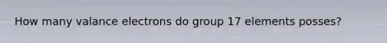 How many valance electrons do group 17 elements posses?