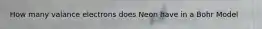 How many valance electrons does Neon have in a Bohr Model
