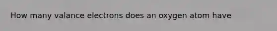 How many valance electrons does an oxygen atom have