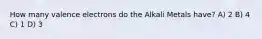 How many valence electrons do the Alkali Metals have? A) 2 B) 4 C) 1 D) 3