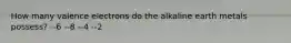 How many valence electrons do the alkaline earth metals possess? --6 --8 --4 --2