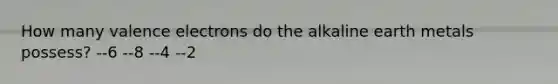 How many valence electrons do the alkaline earth metals possess? --6 --8 --4 --2