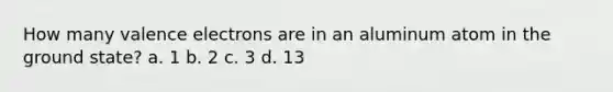 How many valence electrons are in an aluminum atom in the ground state? a. 1 b. 2 c. 3 d. 13