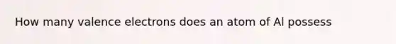 How many valence electrons does an atom of Al possess