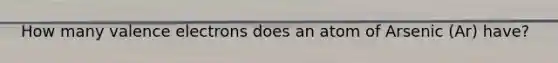 How many valence electrons does an atom of Arsenic (Ar) have?