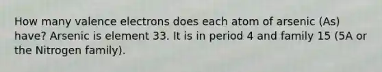 How many valence electrons does each atom of arsenic (As) have? Arsenic is element 33. It is in period 4 and family 15 (5A or the Nitrogen family).