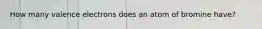 How many valence electrons does an atom of bromine have?