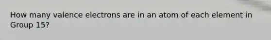 How many valence electrons are in an atom of each element in Group 15?