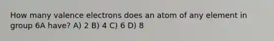 How many valence electrons does an atom of any element in group 6A have? A) 2 B) 4 C) 6 D) 8