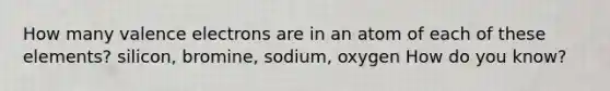 How many valence electrons are in an atom of each of these elements? silicon, bromine, sodium, oxygen How do you know?