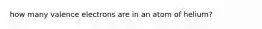how many valence electrons are in an atom of helium?