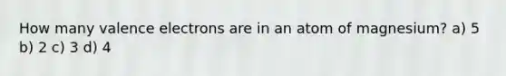 How many valence electrons are in an atom of magnesium? a) 5 b) 2 c) 3 d) 4