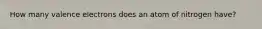 How many valence electrons does an atom of nitrogen have?