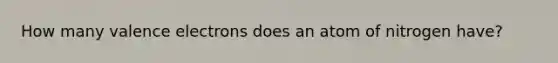 How many <a href='https://www.questionai.com/knowledge/knWZpHTJT4-valence-electrons' class='anchor-knowledge'>valence electrons</a> does an atom of nitrogen have?