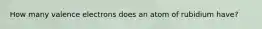 How many valence electrons does an atom of rubidium have?