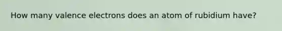 How many valence electrons does an atom of rubidium have?