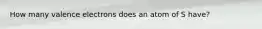 How many valence electrons does an atom of S have?