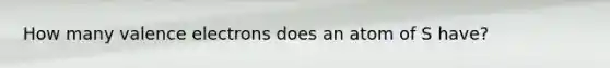 How many valence electrons does an atom of S have?