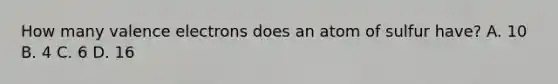 How many valence electrons does an atom of sulfur have? A. 10 B. 4 C. 6 D. 16