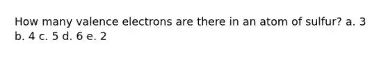 How many valence electrons are there in an atom of sulfur? a. 3 b. 4 c. 5 d. 6 e. 2
